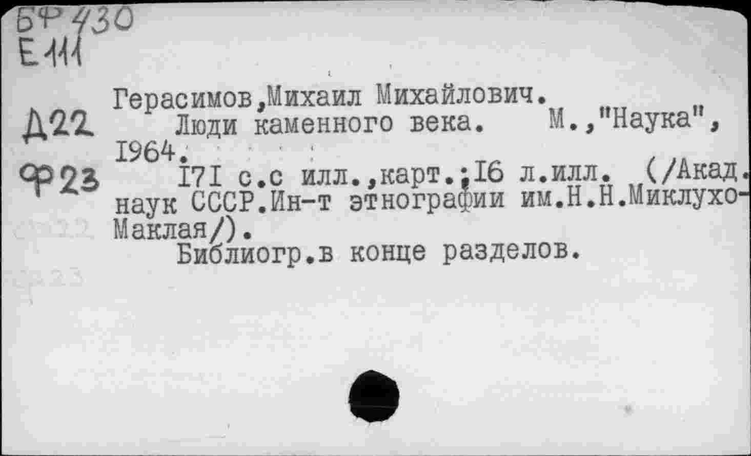 ﻿-—.
EW
Герасимов,Михаил Михайлович.
ДІЇ Люди каменного века. М.,’’Наука", 1964.	:
ЯР 23 І7І с.с ил л., карт.-.16 л.илл. (/Акад наук СССР.Ин-т этнографии им.Н.Н.МиклухО' Маклая/).
Библиогр.в конце разделов.